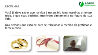 ESCOLHAS
Você já deve saber que na vida é necessário fazer escolhas o tempo
todo, e que suas decisões interferem diretamente no futuro da sua
vida.
Das pessoas que escolhe para se relacionar, à escolha da profissão e
fazer o certo.
 