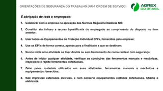 ORIENTAÇÕES DE SEGURANÇA DO TRABALHO (NR-1 ORDEM DE SERVIÇO)
É obrigação de todo o empregado:
1. Colaborar com a empresa na aplicação das Normas Regulamentadoras NR;
2. Constitui ato faltoso a recusa injustificada do empregado ao cumprimento do disposto no item
anterior;
3. Usar todos os Equipamentos de Proteção Individual EPI's, fornecidos pela empresa;
4. Use os EPI’s de forma correta, apenas para a finalidade a que se destinam;
5. Nunca inicie uma atividade se tiver dúvida ou sem treinamento de como realizar com segurança;
6. Antes de iniciar qualquer atividade, verifique as condições das ferramentas manuais e mecânicas,
inspecione e rejeite ferramentas defeituosas.
7. Zelar pelos materiais utilizados em suas atividades, ferramentas manuais e mecânicas e
equipamentos fornecidos;
8. Não improvise extensões elétricas, e nem conserte equipamentos elétricos defeituosos. Chame o
eletricista.
 