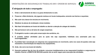 É obrigação de todo o empregado:
1. Evitar o derramamento de óleo e ou graxa diretamente no solo;
2. Preservar o Meio Ambiente, não jogando resíduos em locais inadequados, somente nas lixeiras e caçambas;
3. Não subir e/ou descer de veículos em movimento;
4. Obedecer às placas de sinalização e áreas isoladas;
5. Não fazer brincadeiras em locais de trabalho ou desviar a atenção de colegas de trabalho;
6. Não permanecer sob ou de baixo de cargas suspensas;
7. É obrigatório manter e zelar pela conservação dos sanitários, etc.
8. É proibido realizar atividades para as quais não seja capacitado, habilitado e/ou autorizado pelo seu
encarregado/líder;
9. É proibido fazer manutenção em máquinas e/ou equipamentos em movimento, salvo nos casos de ajustes onde seja
necessária a movimentação da máquina e/ou equipamento;
10. Ande, não corra nos locais de trabalho;
11. Havendo qualquer tipo de risco de acidente, comunicar imediatamente ao seu responsável imediato e a segurança do
trabalho. Exercer o DIREITO DE RECUSA quando não se sentir seguro para execução das atividades.
ORIENTAÇÕES DE SEGURANÇA DO TRABALHO (NR-1 ORDEM DE SERVIÇO)
 