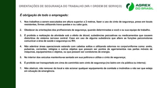 É obrigação de todo o empregado:
1. Nos trabalhos a serem executados em altura superior a 2 metros, fazer o uso do cinto de segurança, preso em locais
resistentes, firmes utilizando trava quedas e ou cabo guia.
2. Obedecer às orientações dos profissionais de segurança, quando determinadas a você e ou sua equipe de trabalho.
3. É proibida a realização da atividade sob o efeito de álcool, substâncias psicoativas ou medicamentos que causem
distúrbios do sistema nervoso central. Caso em uso de alguma substância que altere as funções psicomotoras
comunicar a área de saúde e segurança ou RH;
4. Não adentrar áreas operacionais estando com cabelos soltos e utilizando adornos no corpo/uniforme como: anéis,
pulseiras, correntes, relógios e outros objetos que possam ser pontos de agarramentos nas partes móveis de
máquinas, equipamentos e objetos, ou que possam ser condutores de energia.
5. No interior dos veículos mantenha-se sentado em sua poltrona e utilize o cinto de segurança;
6. É proibido ser transportado em cima do caminhão sem cinto de segurança (no lastro em via pública ou interna);
7. Não obstruir, não remover do local e não acionar qualquer equipamento de combate a incêndios a não ser que esteja
em situação de emergência.
ORIENTAÇÕES DE SEGURANÇA DO TRABALHO (NR-1 ORDEM DE SERVIÇO)
 