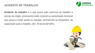 ACIDENTE DE TRABALHO
Acidente do trabalho é o que ocorre pelo exercício do trabalho a
serviço do órgão, provocando lesão corporal ou perturbação funcional
que cause a morte, perda ou redução, permanente ou temporária, da
capacidade para o trabalho. (Art. 19 da lei 8213/91).
 
