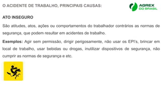 O ACIDENTE DE TRABALHO, PRINCIPAIS CAUSAS:
ATO INSEGURO
São atitudes, atos, ações ou comportamentos do trabalhador contrários as normas de
segurança, que podem resultar em acidentes de trabalho.
Exemplos: Agir sem permissão, dirigir perigosamente, não usar os EPI’s, brincar em
local de trabalho, usar bebidas ou drogas, inutilizar dispositivos de segurança, não
cumprir as normas de segurança e etc.
 