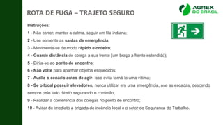 • Instruções:
• 1 - Não correr, manter a calma, seguir em fila indiana;
• 2 - Use somente as saídas de emergência;
• 3 - Movimente-se de modo rápido e ordeiro;
• 4 - Guarde distância do colega a sua frente (um braço a frente estendido);
• 5 - Dirija-se ao ponto de encontro;
• 6 - Não volte para apanhar objetos esquecidos;
• 7 - Avalie o cenário antes de agir. Isso evita torná-lo uma vítima;
• 8 - Se o local possuir elevadores, nunca utilizar em uma emergência, use as escadas, descendo
sempre pelo lado direito segurando o corrimão;
• 9 - Realizar a conferencia dos colegas no ponto de encontro;
• 10 - Avisar de imediato a brigada de incêndio local e o setor de Segurança do Trabalho.
ROTA DE FUGA – TRAJETO SEGURO
 