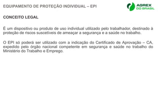 EQUIPAMENTO DE PROTEÇÃO INDIVIDUAL – EPI
CONCEITO LEGAL
É um dispositivo ou produto de uso individual utilizado pelo trabalhador, destinado à
proteção de riscos suscetíveis de ameaçar a segurança e a saúde no trabalho.
O EPI só poderá ser utilizado com a indicação do Certificado de Aprovação – CA,
expedido pelo órgão nacional competente em segurança e saúde no trabalho do
Ministério do Trabalho e Emprego.
 