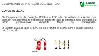 EQUIPAMENTO DE PROTEÇÃO COLETIVA – EPC
CONCEITO LEGAL
Os Equipamentos de Proteção Coletiva – EPC são dispositivos e sistemas que
auxiliam na segurança do trabalhador dentro do local da empresa. Eles protegem de
forma geral/coletiva, atingindo todos os empregados.
O Existem diversos tipos de EPC´s e eles variam de acordo com o tipo de trabalho
que é exercido.
 
