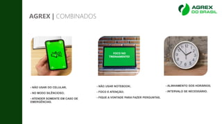 AGREX | COMBINADOS
- NÃO USAR DO CELULAR;
- NO MODO SILÊNCIOSO;
- ATENDER SOMENTE EM CASO DE
EMERGÊNCIAS.
- NÃO USAR NOTEBOOK;
- FOCO E ATENÇÃO;
- FIQUE A VONTADE PARA FAZER PERGUNTAS.
FOCO NO
TREINAMENTO!
- ALINHAMENTO DOS HORÁRIOS;
- INTERVALO SE NECESSÁRIO.
 