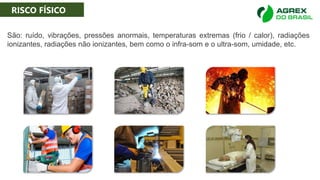 RISCO FÍSICO
São: ruído, vibrações, pressões anormais, temperaturas extremas (frio / calor), radiações
ionizantes, radiações não ionizantes, bem como o infra-som e o ultra-som, umidade, etc.
RISCO FÍSICO
 