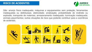 RISCO DE ACIDENTES
São: arranjo físico inadequado; máquinas e equipamentos sem proteção; ferramentas
inadequadas ou defeituosas; eletricidade; sinalização; probabilidade de incêndio ou
explosão; transporte de materiais; armazenamento inadequado; iluminação inadequada;
animais peçonhentos; outras situações de risco que poderão contribuir para a ocorrência
de acidentes.
 