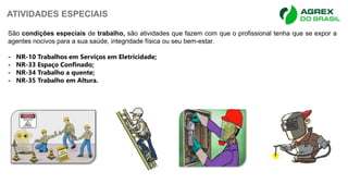 ATIVIDADES ESPECIAIS
São condições especiais de trabalho, são atividades que fazem com que o profissional tenha que se expor a
agentes nocivos para a sua saúde, integridade física ou seu bem-estar.
- NR-10 Trabalhos em Serviços em Eletricidade;
- NR-33 Espaço Confinado;
- NR-34 Trabalho a quente;
- NR-35 Trabalho em Altura.
 
