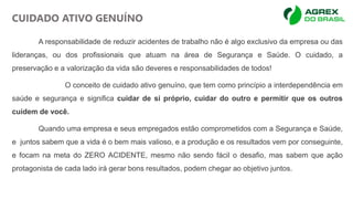 A responsabilidade de reduzir acidentes de trabalho não é algo exclusivo da empresa ou das
lideranças, ou dos profissionais que atuam na área de Segurança e Saúde. O cuidado, a
preservação e a valorização da vida são deveres e responsabilidades de todos!
O conceito de cuidado ativo genuíno, que tem como princípio a interdependência em
saúde e segurança e significa cuidar de si próprio, cuidar do outro e permitir que os outros
cuidem de você.
Quando uma empresa e seus empregados estão comprometidos com a Segurança e Saúde,
e juntos sabem que a vida é o bem mais valioso, e a produção e os resultados vem por conseguinte,
e focam na meta do ZERO ACIDENTE, mesmo não sendo fácil o desafio, mas sabem que ação
protagonista de cada lado irá gerar bons resultados, podem chegar ao objetivo juntos.
CUIDADO ATIVO GENUÍNO
 
