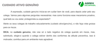 A expressão, cuidado genuíno inicia-se em cuidar bem de você, para depois zelar pelo seu
colega. Vamos para algumas perguntas necessárias: mas como funciona esse mecanismo proativo,
qual lado eu vou estar, protagonista ou espectador?
Alerte os seus colegas de trabalho educadamente (cuidado ativo/genuíno), e não faça vista grossa
para os riscos.
DICA: no cuidado genuíno, não vise só o lado negativo do colega quando em riscos, mas,
sobretudo, elogie-o quando o colega estiver dentro dos conformes da atitude preventiva, isso é
motivador, contribui para um ambiente mais agradável.
CUIDADO ATIVO GENUÍNO
 