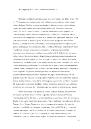 10
A triangulação Comercial no Leste Asiático
O longo período de valorização do iene em relação ao dólar, entre 1985
e 1995, inaugurou uma época de intenso laço comercial entre os principais
países do Leste Asiático após um prolongado distanciamento motivado por
razões geopolíticas pós a Segunda Guerra Mundial. Aos novos custos de
produção e sob intensa pressão comercial americana contra as práticas
comerciais japonesas, parcela importante da produção industrial do Japão
deixava de ser competitiva no mercado americano, o principal mercado para
suas exportações e, de resto, para as exportações dos países do Sudeste
Asiático. Ao lado de deslocamentos de processos produtivos completos para
países asiáticos de menores custos, isto é, custos unitários de trabalho em dólar
mais baixos do que os japoneses, as grandes empresas nipônicas (e
posteriormente pequena e médias empresas também) deslocaram para estes
países segmentos padronizados de processo produtivos estabelecendo uma
divisão vertical de trabalho em que peças e componentes e bens de capital
fornecidos a partir do Japão eram montados em unidades estabelecidas nestes
países (por filiais japonesas ou por firmas locais) e o produto final era exportado
para os EUA e demais mercados ocidentais. Formava-se assim uma triangulação
e um esquema de produção compartilhada e de divisão de trabalho,
envolvendo diversas economias asiáticas. O Japão transformou-se em um
grande investidor na Ásia. Em proporções menores, um processo similar ocorreu
com a Coréia, Taiwan, Hong Kong e Cingapura, submetidos também, nos anos
90, às pressões comerciais dos EUA. Estas e a resposta das empresas asiáticas
levaram a um processo de “relocalização” do déficit americano com a Ásia.
Tendo em vista o fato de que o Leste e Sudeste Asiático possuem uma
diversidade grande de economias segundo o grau de desenvolvimento
tecnológico relativo, formou-se uma especialização vertical entre, de um lado, o
Japão e, de outro, a primeira geração de “tigres asiáticos” formada pela Coréia,
Taiwan, Hong Kong e Cingapura, bem como por alguns países do sudeste
asiático como Tailândia, Malásia, Indonésia e Filipinas (ASEAN 4) e, com uma
dinâmica especial, a China continental. A diversidade asiática decorre não
apenas dos distintos graus de industrialização e tamanhos relativos das
economias, mas da formação na região de sofisticados centros comerciais e
 