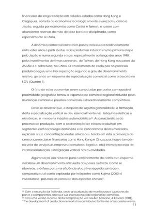 11
financeiros de longa tradição em cidades-estados como Hong Kong e
Cingapura, ao lado de economias tecnologicamente avançadas, como o
Japão, seguida por economias como Coréia e Taiwan, e países com
abundantes reservas de mão de obra barata e disciplinada, como
especialmente a China.
A dinâmica comercial entre estes países cresceu extraordinariamente
entre estes anos a partir destas redes produtivas induzidas numa primeira etapa
pelo Japão e numa segunda etapa, especialmente ao longo dos anos 1990,
pelos investimentos de firmas coreanas , de Taiwan, de Hong Kong nos países da
ASEAN 4 e, sobretudo, na China. O envolvimento de cada país no processo
produtivo seguiu uma hierarquização segundo o grau de desenvolvimento
relativo, gerando um esquema de especialização comercial como o descrito no
EGV (Quadro 1).
O fato de estas economias serem conectadas por portos com razoável
proximidade geográfica tornou a expansão do comércio regional induzida pelas
mudanças cambiais e pressões comerciais extraordinariamente competitivas.
Deve-se observar que, a despeito de alguma generalidade, a formação
desta especialização vertical se deu essencialmente nas máquinas elétricas e
eletrônicas, e menos na indústria automobilística22. As características do
processo de produção, com a padronização de etapas produtivas em
segmentos com tecnologia dominada e de concorrência destes mercados,
explicam a sua concentração nestas atividades. Tendo em vista a presença de
centros comerciais e financeiros como Hong Kong e Cingapura, houve também
no setor de serviços às empresas (consultoria, logística, etc) intenso processo de
internacionalização e integração vertical nestas atividades.
Alguns traços são notáveis para o entendimento de como este esquema
viabilizou um desenvolvimento articulado dos países asiáticos. Como se
observou, a ênfase posta na eficiência alocativa segundo vantagens
comparativas tal como explorada por intérpretes como Kojima (2000) é
insatisfatória, pois não dá conta de dois aspectos chaves23.
22 Com a exceção da Tailândia, onde a localização de montadoras e supridores de
partes e componentes alterou a sua inserção na rede regional de comércio.
23 Para uma versão recente desta interpretação ver Gaulier, Lemoine, & Kesenci (2004).
“The development of production networks has contributed to the rise of successive waves
 