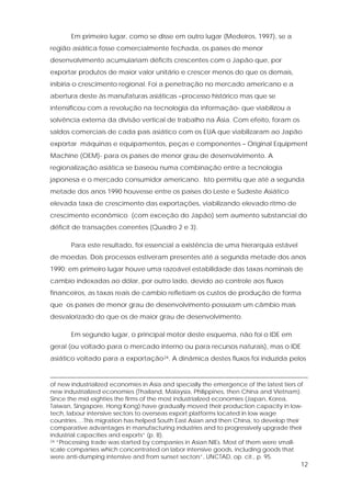 12
Em primeiro lugar, como se disse em outro lugar (Medeiros, 1997), se a
região asiática fosse comercialmente fechada, os países de menor
desenvolvimento acumulariam déficits crescentes com o Japão que, por
exportar produtos de maior valor unitário e crescer menos do que os demais,
inibiria o crescimento regional. Foi a penetração no mercado americano e a
abertura deste às manufaturas asiáticas –processo histórico mas que se
intensificou com a revolução na tecnologia da informação- que viabilizou a
solvência externa da divisão vertical de trabalho na Ásia. Com efeito, foram os
saldos comerciais de cada país asiático com os EUA que viabilizaram ao Japão
exportar máquinas e equipamentos, peças e componentes – Original Equipment
Machine (OEM)- para os países de menor grau de desenvolvimento. A
regionalização asiática se baseou numa combinação entre a tecnologia
japonesa e o mercado consumidor americano. Isto permitiu que até a segunda
metade dos anos 1990 houvesse entre os países do Leste e Sudeste Asiático
elevada taxa de crescimento das exportações, viabilizando elevado ritmo de
crescimento econômico (com exceção do Japão) sem aumento substancial do
déficit de transações correntes (Quadro 2 e 3).
Para este resultado, foi essencial a existência de uma hierarquia estável
de moedas. Dois processos estiveram presentes até a segunda metade dos anos
1990: em primeiro lugar houve uma razoável estabilidade das taxas nominais de
cambio indexadas ao dólar, por outro lado, devido ao controle aos fluxos
financeiros, as taxas reais de cambio refletiam os custos de produção de forma
que os países de menor grau de desenvolvimento possuíam um câmbio mais
desvalorizado do que os de maior grau de desenvolvimento.
Em segundo lugar, o principal motor deste esquema, não foi o IDE em
geral (ou voltado para o mercado interno ou para recursos naturais), mas o IDE
asiático voltado para a exportação24. A dinâmica destes fluxos foi induzida pelos
of new industrialized economies in Asia and specially the emergence of the latest tiers of
new industrialized economies (Thailand, Malaysia, Philippines, then China and Vietnam).
Since the mid eighties the firms of the most industrialized economies (Japan, Korea,
Taiwan, Singapore, Hong Kong) have gradually moved their production capacity in low-
tech, labour intensive sectors to overseas export platforms located in low wage
countries….This migration has helped South East Asian and then China, to develop their
comparative advantages in manufacturing industries and to progressively upgrade their
industrial capacities and exports” (p. 8).
24 “Processing trade was started by companies in Asian NIEs. Most of them were small-
scale companies which concentrated on labor intensive goods, including goods that
were anti-dumping intensive and from sunset sectors”, UNCTAD, op. cit., p. 95.
 