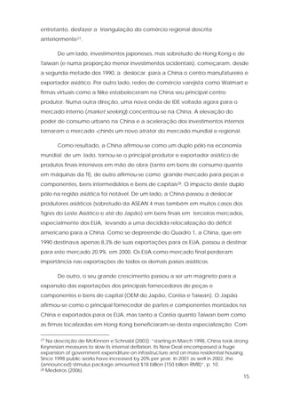 15
entretanto, desfazer a triangulação do comércio regional descrita
anteriormente27.
De um lado, investimentos japoneses, mas sobretudo de Hong Kong e de
Taiwan (e numa proporção menor investimentos ocidentais), começaram, desde
a segunda metade dos 1990, a deslocar para a China o centro manufatureiro e
exportador asiático. Por outro lado, redes de comércio varejista como Walmart e
firmas virtuais como a Nike estabeleceram na China seu principal centro
produtor. Numa outra direção, uma nova onda de IDE voltada agora para o
mercado interno (market seeking) concentrou-se na China. A elevação do
poder de consumo urbano na China e a aceleração dos investimentos internos
tornaram o mercado chinês um novo atrator do mercado mundial e regional.
Como resultado, a China afirmou-se como um duplo pólo na economia
mundial: de um lado, tornou-se o principal produtor e exportador asiático de
produtos finais intensivos em mão de obra (tanto em bens de consumo quanto
em máquinas da TI), de outro afirmou-se como grande mercado para peças e
componentes, bens intermediários e bens de capitais28. O impacto deste duplo
pólo na região asiática foi notável. De um lado, a China passou a deslocar
produtores asiáticos (sobretudo da ASEAN 4 mas também em muitos casos dos
Tigres do Leste Asiático e até do Japão) em bens finais em terceiros mercados,
especialmente dos EUA, levando a uma decidida relocalização do déficit
americano para a China. Como se depreende do Quadro 1, a China, que em
1990 destinava apenas 8,3% de suas exportações para os EUA, passou a destinar
para este mercado 20,9% em 2000. Os EUA como mercado final perderam
importância nas exportações de todos os demais países asiáticos.
De outro, o seu grande crescimento passou a ser um magneto para a
expansão das exportações dos principais fornecedores de peças e
componentes e bens de capital (OEM do Japão, Coréia e Taiwan). O Japão
afirmou-se como o principal fornecedor de partes e componentes montados na
China e exportados para os EUA, mas tanto a Coréia quanto Taiwan bem como
as firmas localizadas em Hong Kong beneficiaram-se desta especialização. Com
27 Na descrição de McKinnon e Schnabl (2003): “starting in March 1998, China took strong
Keynesian measures to slow its internal deflation. Its New Deal encompassed a huge
expansion of government expenditure on infrastructure and on mass residential housing.
Since 1998 public works have increased by 20% per year. In 2001 as well in 2002, the
(announced) stimulus package amounted $18 billion (150 billion RMB)”, p. 10.
28 Medeiros (2006).
 