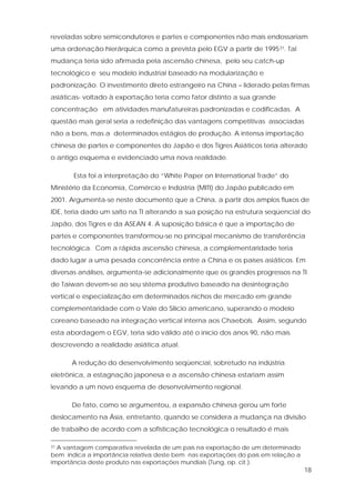 18
reveladas sobre semicondutores e partes e componentes não mais endossariam
uma ordenação hierárquica como a prevista pelo EGV a partir de 199531. Tal
mudança teria sido afirmada pela ascensão chinesa, pelo seu catch-up
tecnológico e seu modelo industrial baseado na modularização e
padronização. O investimento direto estrangeiro na China – liderado pelas firmas
asiáticas- voltado à exportação teria como fator distinto a sua grande
concentração em atividades manufatureiras padronizadas e codificadas. A
questão mais geral seria a redefinição das vantagens competitivas associadas
não a bens, mas a determinados estágios de produção. A intensa importação
chinesa de partes e componentes do Japão e dos Tigres Asiáticos teria alterado
o antigo esquema e evidenciado uma nova realidade.
Esta foi a interpretação do “White Paper on International Trade” do
Ministério da Economia, Comércio e Indústria (MITI) do Japão publicado em
2001. Argumenta-se neste documento que a China, a partir dos amplos fluxos de
IDE, teria dado um salto na TI alterando a sua posição na estrutura seqüencial do
Japão, dos Tigres e da ASEAN 4. A suposição básica é que a importação de
partes e componentes transformou-se no principal mecanismo de transferência
tecnológica. Com a rápida ascensão chinesa, a complementaridade teria
dado lugar a uma pesada concorrência entre a China e os países asiáticos. Em
diversas análises, argumenta-se adicionalmente que os grandes progressos na TI
de Taiwan devem-se ao seu sistema produtivo baseado na desintegração
vertical e especialização em determinados nichos de mercado em grande
complementaridade com o Vale do Silício americano, superando o modelo
coreano baseado na integração vertical interna aos Chaebols. Assim, segundo
esta abordagem o EGV, teria sido válido até o início dos anos 90, não mais
descrevendo a realidade asiática atual.
A redução do desenvolvimento seqüencial, sobretudo na indústria
eletrônica, a estagnação japonesa e a ascensão chinesa estariam assim
levando a um novo esquema de desenvolvimento regional.
De fato, como se argumentou, a expansão chinesa gerou um forte
deslocamento na Ásia, entretanto, quando se considera a mudança na divisão
de trabalho de acordo com a sofisticação tecnológica o resultado é mais
31 A vantagem comparativa revelada de um país na exportação de um determinado
bem indica a importância relativa deste bem nas exportações do país em relação a
importância deste produto nas exportações mundiais (Tung, op. cit.).
 