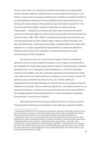 19
incerto. Com efeito, em relação ao conteúdo tecnológico das exportações,
diversos estudos empíricos, apontam para a manutenção da hierarquia. Com
efeito, o estudo sobre vantagens comparativas reveladas na indústria eletrônica
na Ásia obtida por Ginzburg e Simonazzi (2003) mostra o predomínio de uma
estrutura de especialização muito próxima a que seria descrita pelo EFG32. Do
mesmo modo Kwan (2002), usando um indicador de sofisticação das
exportações33, comparou a evolução das exportações industriais dos países
asiáticos (usando dez dígitos do sistema de harmonização internacional) para os
EUA entre anos: 1990, 1995 e 2000. O resultado encontrado vai exatamente ao
encontro do previsto no EGV. Embora todos os países tenham elevado o seu
grau de sofisticação, a hierarquia não mudou, as exportações mais sofisticadas
originam-se no Japão, seguido pelos Tigres Asiáticos, os países da ASEAN 4 e
finalmente pela China. Esta conclusão é também afirmada por estudo
elaborado pela CEPAL (Quadro 6).
Em relação ao tipo de comércio entre Japão e China, as evidências
apontam para uma alta complementaridade, com o Japão concentrando-se
em atividades de maior valor adicionado (em partes e componentes e também
produtos finais, como televisões de alta definição) e a China em atividades
intensivas em trabalho com alto conteúdo importado e em produtos de menor
valor adicionado. Esta mesma divisão se estabelece com a Coréia e Taiwan. Os
grandes passos realizados na China na TI se, de um lado, deslocam
progressivamente sua especialização na direção de bens de capital, ainda não
resultaram, de acordo com as evidências disponíveis, num deslocamento na sua
posição hierárquica, centrada na produção de bens de menor valor unitário e
em estágios produtivos da indústria eletrônica caracterizados por atividades
padronizadas e intensivas em trabalho.
Mas indiscutivelmente a inserção externa da China começou a mudar
induzida pela modernização tecnológica e elevação dos custos de trabalho.
32 As principais diferenças em relação ao estudo de Tung são a adoção da área como
bloco de referencia para o cálculo da especialização do país, a inclusão dos EUA na
área de comércio asiática e uma agregação distinta da indústria eletrônica.
33 A hipótese básica é a de que países de renda alta exportam produtos de alto valor
adicionado, assim é possível construir um índice de sofisticação de um bem como uma
média ponderada da renda per capita dos países exportadores usando como
ponderação suas participações na exportação mundial e é também possível calcular
um índice de sofisticação de um país, considerando que quanto maior é o percentual
de suas exportações em produtos de maior valor adicionado, mais sofisticada é a sua
pauta exportadora (Kwan, 2002).
 