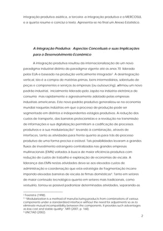 2
integração produtiva asiática, a terceira a integração produtiva e o MERCOSUL
e a quarta resume e conclui o texto. Apresenta-se no final um Anexo Estatístico.
A Integração Produtiva: Aspectos Conceituais e suas Implicações
para o Desenvolvimento Econômico
A integração produtiva resultou da internacionalização de um novo
paradigma industrial distinto do paradigma vigente até os anos 70 liderado
pelos EUA e baseado na produção verticalmente integrada2. A desintegração
vertical, isto é a compra de matérias primas, bens intermediários, sobretudo de
peças e componentes e serviços às empresas (ou outsourcing), afirmou um novo
padrão industrial, inicialmente liderado pelo Japão na indústria eletrônica de
consumo mas rapidamente e agressivamente adotado pelas empresas
industriais americanas. Este novo padrão produtivo generalizou-se na economia
mundial naquelas indústrias em que o processo de produção pode ser
segmentado em distintos e independentes estágios produtivos. A redução dos
custos de transporte, das barreiras protecionistas e a revolução na transmissão
de informações e sua digitalização permitiram a codificação de processos
produtivos e a sua modularização3 levando à combinação, através de
interfaces, tanto as atividades para frente quanto as para trás do processo
produtivo de uma forma precisa e estável. Tais possibilidades levaram a grandes
fluxos de investimento estrangeiro centralizados nas grandes empresas
multinacionais (EMN) voltados à busca de maior eficiência produtiva com
redução de custos de trabalho e exploração de economias de escala. A
liderança das EMN nestas atividades deve-se aos elevados custos de
administração e coordenação que esta estratégia de fragmentação incorre
impondo elevadas barreiras de escala às firmas domésticas4. Tanto em setores
de maior conteúdo tecnológico quanto em setores mais tradicionais, como
vestuário, tornou-se possível padronizar determinadas atividades, separando-as
2 Feenstra (1998).
3 “Modularization is a method of manufacturing products from combinations of various
components under a standardized interface without the need for adjustments so as to
eliminate mutual incompatibility between the components. It provides such advantages
as low cost and stable quality”. MITI (2007, p. 168).
4 UNCTAD (2002).
 