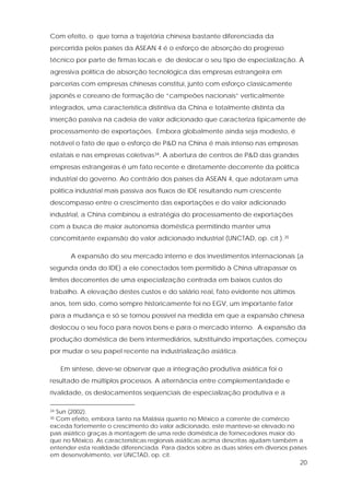 20
Com efeito, o que torna a trajetória chinesa bastante diferenciada da
percorrida pelos países da ASEAN 4 é o esforço de absorção do progresso
técnico por parte de firmas locais e de deslocar o seu tipo de especialização. A
agressiva política de absorção tecnológica das empresas estrangeira em
parcerias com empresas chinesas constitui, junto com esforço classicamente
japonês e coreano de formação de “campeões nacionais” verticalmente
integrados, uma característica distintiva da China e totalmente distinta da
inserção passiva na cadeia de valor adicionado que caracteriza tipicamente de
processamento de exportações. Embora globalmente ainda seja modesto, é
notável o fato de que o esforço de P&D na China é mais intenso nas empresas
estatais e nas empresas coletivas34. A abertura de centros de P&D das grandes
empresas estrangeiras é um fato recente e diretamente decorrente da política
industrial do governo. Ao contrário dos países da ASEAN 4, que adotaram uma
política industrial mais passiva aos fluxos de IDE resultando num crescente
descompasso entre o crescimento das exportações e do valor adicionado
industrial, a China combinou a estratégia do processamento de exportações
com a busca de maior autonomia doméstica permitindo manter uma
concomitante expansão do valor adicionado industrial (UNCTAD, op. cit.).35
A expansão do seu mercado interno e dos investimentos internacionais (a
segunda onda do IDE) a ele conectados tem permitido à China ultrapassar os
limites decorrentes de uma especialização centrada em baixos custos do
trabalho. A elevação destes custos e do salário real, fato evidente nos últimos
anos, tem sido, como sempre historicamente foi no EGV, um importante fator
para a mudança e só se tornou possível na medida em que a expansão chinesa
deslocou o seu foco para novos bens e para o mercado interno. A expansão da
produção doméstica de bens intermediários, substituindo importações, começou
por mudar o seu papel recente na industrialização asiática.
Em síntese, deve-se observar que a integração produtiva asiática foi o
resultado de múltiplos processos. A alternância entre complementaridade e
rivalidade, os deslocamentos seqüenciais de especialização produtiva e a
34 Sun (2002).
35 Com efeito, embora tanto na Malásia quanto no México a corrente de comércio
exceda fortemente o crescimento do valor adicionado, este manteve-se elevado no
país asiático graças à montagem de uma rede doméstica de fornecedores maior do
que no México. As características regionais asiáticas acima descritas ajudam também a
entender esta realidade diferenciada. Para dados sobre as duas séries em diversos países
em desenvolvimento, ver UNCTAD, op. cit.
 