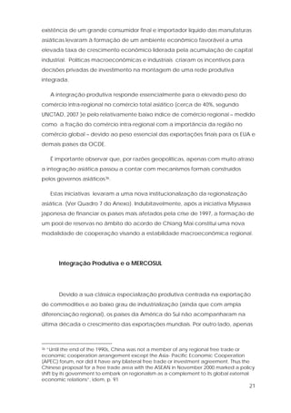 21
existência de um grande consumidor final e importador líquido das manufaturas
asiáticas levaram à formação de um ambiente econômico favorável a uma
elevada taxa de crescimento econômico liderada pela acumulação de capital
industrial. Políticas macroeconômicas e industriais criaram os incentivos para
decisões privadas de investimento na montagem de uma rede produtiva
integrada.
A integração produtiva responde essencialmente para o elevado peso do
comércio intra-regional no comércio total asiático (cerca de 40%, segundo
UNCTAD, 2007 )e pelo relativamente baixo índice de comércio regional – medido
como a fração do comércio intra-regional com a importância da região no
comércio global – devido ao peso essencial das exportações finais para os EUA e
demais países da OCDE.
É importante observar que, por razões geopolíticas, apenas com muito atraso
a integração asiática passou a contar com mecanismos formais construídos
pelos governos asiáticos36.
Estas iniciativas levaram a uma nova institucionalização da regionalização
asiática. (Ver Quadro 7 do Anexo). Indubitavelmente, após a iniciativa Miysawa
japonesa de financiar os países mais afetados pela crise de 1997, a formação de
um pool de reservas no âmbito do acordo de Chiang Mai constitui uma nova
modalidade de cooperação visando a estabilidade macroeconômica regional.
Integração Produtiva e o MERCOSUL
Devido a sua clássica especialização produtiva centrada na exportação
de commodities e ao baixo grau de industrialização (ainda que com ampla
diferenciação regional), os países da América do Sul não acompanharam na
última década o crescimento das exportações mundiais. Por outro lado, apenas
36 “Until the end of the 1990s, China was not a member of any regional free trade or
economic cooperation arrangement except the Asia- Pacific Economic Cooperation
(APEC) forum, nor did it have any bilateral free trade or investment agreement. Thus the
Chinese proposal for a free trade area with the ASEAN in November 2000 marked a policy
shift by its government to embark on regionalism as a complement to its global external
economic relations”, idem, p. 91
 
