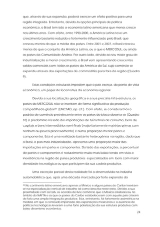 24
que, através de sua expansão, poderá exercer um efeito positivo para uma
região integrada. Entretanto, devido às opções principais de política
econômica, o Brasil tem sido a economia latino-americana que menos cresce
nos últimos anos. Com efeito, entre 1990-2000, a América Latina teve um
crescimento bastante reduzido e fortemente influenciado pelo Brasil, que
cresceu menos do que a média dos países. Entre 2001 e 2007, o Brasil cresceu
menos do que o conjunto da América Latina, ou o que o MERCOSUL, ou ainda
os países da Comunidade Andina. Por outro lado, devido ao seu maior grau de
industrialização e menor crescimento, o Brasil vem apresentando crescentes
saldos comerciais com todos os países da América do Sul, cujo comércio se
expandiu através das exportações de commodities para fora da região (Quadro
9).
Estas condições estruturais impedem que o país exerça, do ponto de vista
econômico, um papel de locomotiva da economia regional.
Devido a sua localização geográfica e a sua precária infra-estrutura, os
países do MERCOSUL não se inseriram de forma significativa da produção
compartilhada global38 (UNCTAD, op. cit.). Com efeito, se considerarmos o
padrão de comércio prevalecente entre os países do bloco observa-se (Quadro
10) o predomínio no lado das importações de bens finais de consumo, bens de
capitais e bens intermediários semi-finais (majoritariamente matérias-primas com
nenhum ou pouco processamento) e numa proporção menor partes e
componentes. Esta é uma realidade bastante heterogênea na região, dado que
o Brasil, o país mais industrializado, apresenta uma proporção maior das
importações em partes e componentes. Do lado das exportações, o percentual
de partes e componentes é naturalmente muito mais baixo tendo em vista a
inexistência na região de países produtores especializados em bens com maior
densidade tecnológica ou que participem da sua cadeia produtiva.
Uma exceção parcial desta realidade foi a desenvolvida na indústria
automobilística que, após uma década marcada por forte expansão do
38 No continente latino-americano apenas o México e alguns países do Caribe inseriram-
se na especialização vertical de trabalho tal como descrita neste texto. Devido a sua
proximidade com os EUA, os acordos de livre comércio que o México estabeleceu no
âmbito do NAFTA e os que os países do Caribe estabeleceram com aquele país criaram
de fato uma ampla integração produtiva. Esta, entretanto, foi fortemente assimétrica na
medida em que o conteúdo importado das exportações mexicanas e a ausência de
políticas tecnológicas levaram a uma forte polarização da sua estrutura produtiva com
baixo dinamismo econômico.
 