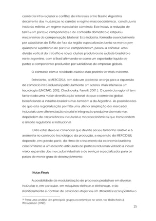 25
comércio intra-regional e conflitos de interesses entre Brasil e Argentina
decorrente das mudanças no cambio e regime macroeconômico, constituiu no
início do milênio um regime especial de comércio. Este incluiu a redução de
tarifas em partes e componentes e de conteúdo doméstico e estipulou
mecanismos de compensação bilateral. Esta indústria, formada essencialmente
por subsidiárias de EMNs de fora da região especializadas tanto na montagem
quanto no suprimento de partes e componentes39, passou a construir uma
divisão vertical do trabalho e novos clusters produtivos no sudeste brasileiro e
norte argentino, com o Brasil afirmando-se como um exportador líquido de
partes e componentes produzidos por subsidiárias de empresas globais.
O contraste com a realidade asiática não poderia ser mais evidente.
Entretanto, o MERCOSUL tem sido um poderoso arranjo para a expansão
do comércio intra-industrial particularmente em setores mais intensivas em
tecnologia (UNCTAD, 2002, Chudnovsky, Fanelli, 2001.). O comércio regional tem
favorecido uma maior diversificação setorial do que o comércio global,
beneficiando a indústria brasileira mas também a da Argentina. As possibilidades
de que esta regionalização permita uma ulterior ampliação dos mercados
industriais com diferenciação setorial e integração produtiva são reais mas
dependem de circunstâncias estruturais e macroeconômicas que transcendem
o âmbito regulatório e institucional.
Entre estas deve-se considerar que devido ao seu tamanho relativo e à
assimetria no conteúdo tecnológico da produção, a expansão do MERCOSUL
depende, em grande parte, do ritmo de crescimento da economia brasileira
concomitante a um desenho articulado de políticas industriais voltado a induzir
maior expansão dos mercados industriais e de serviços especializados para os
países de menor grau de desenvolvimento.
Notas Finais
A possibilidade da modularização de processos produtivos em diversas
indústrias e, em particular, em máquinas elétricas e eletrônicas, e do
monitoramento e controle de atividades dispersas em diferentes locais permitiu o
39 Para uma análise dos principais grupos econômicos no setor, ver Uallachain &
Wasserman (1999).
 