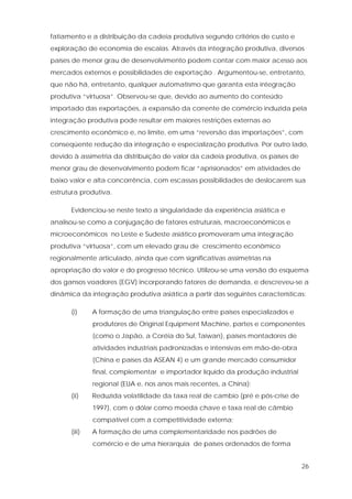 26
fatiamento e a distribuição da cadeia produtiva segundo critérios de custo e
exploração de economia de escalas. Através da integração produtiva, diversos
países de menor grau de desenvolvimento podem contar com maior acesso aos
mercados externos e possibilidades de exportação . Argumentou-se, entretanto,
que não há, entretanto, qualquer automatismo que garanta esta integração
produtiva “virtuosa”. Observou-se que, devido ao aumento do conteúdo
importado das exportações, a expansão da corrente de comércio induzida pela
integração produtiva pode resultar em maiores restrições externas ao
crescimento econômico e, no limite, em uma “reversão das importações”, com
conseqüente redução da integração e especialização produtiva. Por outro lado,
devido à assimetria da distribuição de valor da cadeia produtiva, os países de
menor grau de desenvolvimento podem ficar “aprisionados” em atividades de
baixo valor e alta concorrência, com escassas possibilidades de deslocarem sua
estrutura produtiva.
Evidenciou-se neste texto a singularidade da experiência asiática e
analisou-se como a conjugação de fatores estruturais, macroeconômicos e
microeconômicos no Leste e Sudeste asiático promoveram uma integração
produtiva “virtuosa”, com um elevado grau de crescimento econômico
regionalmente articulado, ainda que com significativas assimetrias na
apropriação do valor e do progresso técnico. Utilizou-se uma versão do esquema
dos gansos voadores (EGV) incorporando fatores de demanda, e descreveu-se a
dinâmica da integração produtiva asiática a partir das seguintes características:
(i) A formação de uma triangulação entre países especializados e
produtores de Original Equipment Machine, partes e componentes
(como o Japão, a Coréia do Sul, Taiwan), países montadores de
atividades industriais padronizadas e intensivas em mão-de-obra
(China e países da ASEAN 4) e um grande mercado consumidor
final, complementar e importador líquido da produção industrial
regional (EUA e, nos anos mais recentes, a China);
(ii) Reduzida volatilidade da taxa real de cambio (pré e pós-crise de
1997), com o dólar como moeda chave e taxa real de câmbio
compatível com a competitividade externa;
(iii) A formação de uma complementaridade nos padrões de
comércio e de uma hierarquia de países ordenados de forma
 