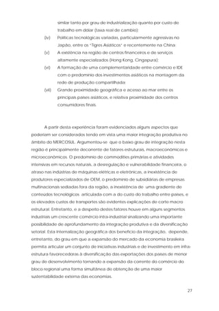 27
similar tanto por grau de industrialização quanto por custo de
trabalho em dólar (taxa real de cambio);
(iv) Políticas tecnológicas variadas, particularmente agressivas no
Japão, entre os “Tigres Asiáticos” e recentemente na China;
(v) A existência na região de centros financeiros e de serviços
altamente especializados (Hong Kong, Cingapura);
(vi) A formação de uma complementaridade entre comércio e IDE
com o predomínio dos investimentos asiáticos na montagem da
rede de produção compartilhada;
(vii) Grande proximidade geográfica e acesso ao mar entre os
principais países asiáticos, e relativa proximidade dos centros
consumidores finais.
A partir desta experiência foram evidenciados alguns aspectos que
poderiam ser considerados tendo em vista uma maior integração produtiva no
âmbito do MERCOSUL. Argumentou-se que o baixo grau de integração nesta
região é principalmente decorrente de fatores estruturais, macroeconômicos e
microeconômicos. O predomínio de commodities primárias e atividades
intensivas em recursos naturais, a desregulação e vulnerabilidade financeira, o
atraso nas indústrias de máquinas elétricas e eletrônicas, a inexistência de
produtores especializados de OEM, o predomínio de subsidiárias de empresas
multinacionais sediadas fora da região, a inexistência de uma gradiente de
conteúdos tecnológicos articulada com a do custo do trabalho entre países, e
os elevados custos de transportes são evidentes explicações de corte macro
estrutural. Entretanto, e a despeito destes fatores houve em alguns segmentos
industriais um crescente comércio intra-industrial sinalizando uma importante
possibilidade de aprofundamento da integração produtiva e da diversificação
setorial. Esta internalização geográfica dos benefício da integração, depende,
entretanto, do grau em que a expansão do mercado da economia brasileira
permita articular um conjunto de iniciativas industriais e de investimento em infra-
estrutura favorecedoras à diversificação das exportações dos países de menor
grau de desenvolvimento tornando a expansão da corrente do comércio do
bloco regional uma forma simultânea de obtenção de uma maior
sustentabilidade externa das economias.
 