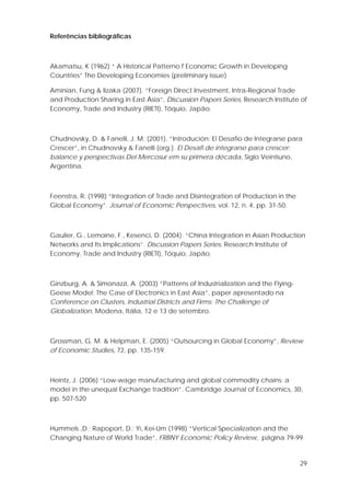 29
Referências bibliográficas
Akamatsu, K (1962) “ A Historical Patterno f Economic Growth in Developing
Countries” The Developing Economies (preliminary issue)
Aminian, Fung & Iizaka (2007). “Foreign Direct Investment, Intra-Regional Trade
and Production Sharing in East Ásia”, Discussion Papers Series, Research Institute of
Economy, Trade and Industry (RIETI), Tóquio, Japão.
Chudnovsky, D. & Fanelli, J. M. (2001). “Introdución: El Desafio de Integrarse para
Crescer”, in Chudnovsky & Fanelli (org.). El Desafi de integrarse para crescer:
balance y perspectivas Del Mercosur em su primera década, Siglo Veintiuno,
Argentina.
Feenstra, R. (1998) “Integration of Trade and Disintegration of Production in the
Global Economy”. Journal of Economic Perspectives, vol. 12, n. 4, pp. 31-50.
Gaulier, G., Lemoine, F., Kesenci, D. (2004). “China Integration in Asian Production
Networks and Its Implications”. Discussion Papers Series, Research Institute of
Economy, Trade and Industry (RIETI), Tóquio, Japão.
Ginzburg, A. & Simonazzi, A. (2003) “Patterns of Industrialization and the Flying-
Geese Model: The Case of Electronics in East Asia”, paper apresentado na
Conference on Clusters, Industrial Districts and Firms: The Challenge of
Globalization, Modena, Itália, 12 e 13 de setembro.
Grossman, G. M. & Helpman, E. (2005) “Outsourcing in Global Economy”, Review
of Economic Studies, 72, pp. 135-159.
Heintz, J. (2006) “Low-wage manufacturing and global commodity chains: a
model in the unequal Exchange tradition”. Cambridge Journal of Economics, 30,
pp. 507-520
Hummels ,D.; Rapoport, D.; Yi, Kei-Um (1998) “Vertical Specialization and the
Changing Nature of World Trade”, FRBNY Economic Policy Review, página 79-99.
 