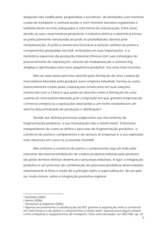 3
daquelas não codificadas, proprietárias e lucrativas5. As atividades com menores
custos de transporte e comunicações e com menores barreiras regulatórias e
tarifárias foram as mais adequadas a esta forma de estruturação. Entre estas,
devido as suas características produtivas, a indústria elétrica e eletrônica tornou-
se particularmente estruturada secundo as possibilidades abertas pela
modularização. A política americana favorável a isenção tarifária de partes e
componentes produzidos nos EUA embutidas em suas importações e a
meteórica expansão da produção industrial chinesa com suas estratégias de
processamento de exportações, através da modularização e outsourcing,
ampliou e aprofundou esta nova arquitetura produtiva nos anos mais recentes.
Mas ao lado deste processo descrito pela formação de uma cadeia de
mercadorias lideradas pelo produtor (uma empresa industrial), formou-se outro,
essencialmente criado pelas corporações americanas em suas relações
comerciais com a China e que pode ser descrito como a formação de uma
cadeia de mercadorias liderada pelo comprador em que grandes empresas de
comércio varejista ou corporações associadas a um nome estabelecem um
sistema descentralizado de produção e distribuição6.
Devido aos distintos processos subjacentes aos mecanismos de
fragmentação produtiva, a sua mensuração não é tarefa trivial7. Entretanto,
independente de como se defina o processo de fragmentação produtiva, o
comércio de partes e componentes e de serviços às empresas é a sua expressão
mais visível ora em curso na economia mundial8.
Mas embora o comércio de partes e componentes seja um indicador
relevante da internacionalização da cadeia produtiva induzida pelo produtor,
ele pode denotar distintas dinâmicas e processos industriais. A rigor, a integração
produtiva é um processo de combinação de processos produtivos desenvolvidos
externamente à firma e nada diz a princípio sobre a especialização de um país
ou, muito menos, sobre a integração produtiva regional.
5 Steinfeld (2004).
6 Heintz (2006).
7 Grossman & Helpman (2005).
8 Apenas recentemente a classificação da SITC permite a separação entre o comércio
em bens finais e o de partes e componentes e ainda assim, apenas para alguns setores
como máquinas e equipamentos de transporte. Para uma discussão, ver UNCTAD, op. cit.
 