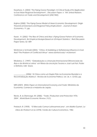 30
Kasahara, S. (2004) “The Flying Geese Paradigm: A Critical Study of Its Application
to East Asian Regional Development”, Discussion Paper, n. 169, United Nations
Conference on Trade and Development (UNCTAD).
Kojima (2000) “The Flying Geese Model of Asian Economic Development: Origin
Theoretical Extensions and Regional Policy Implications”, Journal of Asian
Economics, 11, pp.
Kwan, H. (2002) “The Rise of China and Asia´s Flying-Geese Pattern of Economic
Development: An Empirical Analysis Based on US Import Statistics”, Rieti Discussion
Paper Series, 02- 009
McKinnon e Schnabl (2003). “China: A Stabilizing or Deflationary Influence in East
Asia? The Problem of Conflicted Virtue” www.stanford.edu/~mckinnon/
Medeiros, C. (1997). “Globalização e a Inserção Internacional Diferenciada da
Ásia e da América Latina” em Maria da onceição Tavares e José Luís Fiori, Poder
e Dinheiro, Edit. Vozes
_____________ (2006) “A China como um Duplo Pólo na Economia Mundial e a
Recentralização Asiática”, Revista de Economia Política, vol. 26, n. 3(103), pp.
MITI (2007). White Paper on International Economy and Trade. Ministério da
Economia, Comércio e Indústria do Japão.
Nicita, A. & Olarreaga, M. (2006). “Trade, Production and Protection 1976-
2004”, World Bank Economic Review, 21(1).
Prebisch, R. (1959). “El Mercado Comun Latinoamericano”, em Adolfo Gurrieri, La
Obra de Prebisch en la CEPAL. Fondo de Cultura Economico, 1982.
 