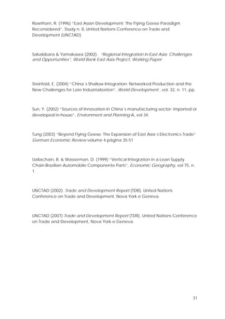 31
Rowthorn, R. (1996) “East Asian Development: The Flying Geese Paradigm
Reconsidered”, Study n. 8, United Nations Conference on Trade and
Development (UNCTAD).
Sakakibara & Yamakawa (2002). “Regional Integration in East Asia: Challenges
and Opportunities”, World Bank East Asia Project, Working Paper;
Steinfeld, E. (2004) “China´s Shallow Integration: Networked Production and the
New Challenges for Late Industrialization”, World Development , vol. 32, n. 11, pp.
Sun, Y. (2002) “Sources of Innovation in China´s manufacturing sector: imported or
developed in-house”, Environment and Planning A, vol 34.
Tung (2003) “Beyond Flying Geese: The Expansion of East Asia´s Electronics Trade”
German Economic Review volume 4 página 35-51
Uallachain, B. & Wasserman, D. (1999) “Vertical Integration in a Lean Supply
Chain:Brazilian Automobile Componente Parts”, Economic Geography, vol 75, n.
1.
UNCTAD (2002). Trade and Development Report (TDR). United Nations
Conference on Trade and Development, Nova York e Geneva.
UNCTAD (2007) Trade and Development Report (TDR). United Nations Conference
on Trade and Development, Nova York e Geneva.
 