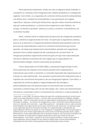 4
Particularmente importante, tendo em vista os objetivos deste trabalho, é
considerar as conexões entre integração das cadeias produtivas e a integração
regional. Com efeito, se a expansão do comércio internacional foi extraordinária
nos últimos anos, também foi extraordinária a sua gravitação em regiões
específicas. Seja por construção institucional, seja por razões macroeconômicas,
seja por razões produtivas, o comércio intra-regional no Leste Asiático, na
Europa, na América do Norte afirmou-se como o comércio mais dinâmico na
economia mundial.
Assim, visando extrair as implicações do processo de integração produtiva
sobre a dinâmica regional tendo em vista em particular a experiência asiática,
buscar-se-á descrever a integração produtiva liderada pelo produtor como um
processo de especialização vertical no comércio internacional que ocorre
quando um dado país importa bens intermediários visando uma exportação
posterior numa cadeia seqüencial até a produção de um bem final.9 A
integração produtiva regional decorreria do grau em que esta especialização
articula as distintas economias de uma região que se especializam em
determinados estágios, tarefas e processos de produção.
Como observado em UCTAD (2002), a produção fragmentada é uma
forma particular de relações entre insumo-produto entre exportações e
importações que tende a aumentar o conteúdo importado das exportações em
relação ao valor adicionado. Esta questão é particularmente importante para a
trajetória de crescimento dos países e de sua integração regional. Com efeito, a
expansão do comércio global e regional depende das sinergias e
potencialidades que este promove para o crescimento das economias
nacionais e embora haja uma via de mão-dupla, não existe uma determinação
mecânica e automática entre o crescimento do comércio e o das economias. A
9 Hummels et all (1998). Os autores observam que três condições precisam ocorrer para
existir uma especialização vertical: - um bem deve ser produzido em múltiplos estágios
seqüenciais; - dois ou mais países devem se especializar na produção de alguns mas não
de todas as etapas; - ao menos um estágio deve cruzar a fronteira internacional mais de
uma vez. Usando este conceito, - cujo índice pode ser calculado como o valor dos bens
intermediários nas exportações de um país- Hummels et all, observam, em primeiro lugar,
a sua expansão geral na economia mundial, em segundo lugar o predomínio da
especialização vertical na química e nas máquinas e equipamentos, em terceiro lugar a
existência de uma menor especialização vertical nas economias grandes (EUA, Japão,
Alemanha) e maior especialização nas economias menores. Este conceito é também útil
para entender as razões para a rápida expansão recente do comércio de bens
intermediários. Com efeito, o impacto de uma redução tarifária é muito maior sobre a
especialização vertical devido ao seu impacto duplo sobre os bens intermediários
embutidos nos bens finais. Estas questões serão examinadas mais a frente.
 