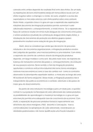 5
conexão entre ambos depende do resultado final entre dois efeitos. De um lado,
as importações de bens intermediários deslocam fornecedores locais com um
efeito negativo sobre o emprego e a renda; de outro, ampliam o acesso dos
exportadores a mercados externos com efeito positivo sobre estas variáveis.
Deste modo, a questão chave é o grau em que a expansão das exportações
industriais decorrente da integração produtiva permite aumentar o valor
adicionado industrial e, conseqüentemente, a renda interna. Se a expansão dos
fluxos de comércio resultar em ritmos muito desiguais de crescimento entre países
e setores produtivos (resultado da combinação desigual deste duplo efeito), a
introdução de mecanismos de proteção aos distintos grupos e países
possivelmente resultará numa redução do grau de integração.
Assim, deve-se considerar que ainda que decorrente de processos
estruturais e de mecanismos organizacionais, a integração produtiva envolve
dois conjuntos de questões: uma macroeconômica e uma industrial. Com efeito,
a expansão da corrente de comércio através da integração produtiva
depende, em larga medida e como será discutido neste texto, da trajetória da
balança de transações correntes dos países e, conseqüentemente, da evolução
de seus passivos externos. Neste sentido, o fato da integração produtiva
aprofundar o comércio vertical intra-industrial não torna menos estratégica
variáveis macroeconômicas como a taxa de cambio real - como os contrastes
observados no desempenho exportador asiático e mexicano ao longo dos anos
90 revelaram de forma eloqüente. Desse modo, a integração produtiva não é
independente das políticas econômicas e cambiais, sobretudo a dos países de
maior grau de desenvolvimento.
Do ponto de vista estrutural e tecnológico para um dado país, a questão
central é a sua posição na hierarquia do valor adicionado da cadeia produtiva,
as possibilidades de aprendizagem e mudança tecnológica e o grau em que
esta inserção permita uma adequada taxa de crescimento da economia. Com
efeito, a separação do processo produtivo favorece especialmente aos
detentores dos ativos intangíveis ( P&D, desenho e concepção, marca,
comercialização) na apropriação do valor adicionado, restando para as
atividades padronizadas e de menor qualificação uma fração reduzida e
 