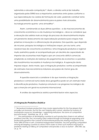 6
submetida a elevada competição10. Assim, a divisão vertical de trabalho
organizada pelas EMNS leva a importantes assimetrias entre países conforme a
sua especialização na cadeia de formação de valor, podendo constituir tanto
uma possibilidade de desenvolvimento para os países mais atrasados
tecnologicamente quanto uma armadilha11.
Assim, combinando as duas últimas questões – a da macroeconomia do
crescimento econômico e a da mudança tecnológica – deve-se considerar que
a elevação dos salários reais ao longo do processo do desenvolvimento impõe
um persistente deslocamento da especialização produtiva para etapas mais
próximas à inovação e a diferenciação de produtos. Esta questão, que depende
de recursos, pesquisa tecnológica e instituições requer, por seu turno, uma
razoável taxa de crescimento econômico. Uma integração produtiva e regional
muito assimétrica pode vir acompanhada por um declínio da capacidade de
importar das economias mais frágeis e por um crescente déficit comercial,
ampliando as restrições de balanço de pagamentos da economia e a paralisia
dos investimentos necessários à mudança tecnológica. A superação deste
impasse requer, deste modo, que a integração produtiva venha acompanhada
de estímulos macroeconômicos indutores aos países de menor grau de
desenvolvimento.
A questão essencial a considerar é de que maneira a integração
produtiva e comercial numa dada área geográfica pode ser um estímulo maior
à diversificação produtiva, mudança estrutural e ao progresso tecnológico do
que a inserção em geral na economia internacional.
A análise da experiência asiática permitirá ilustrar estes aspectos.
A Integração Produtiva Asiática
10 “Networked modular production may create opportunities for the few players that
actually can innovate, but for the vast majority who cannot- whether for reasons of
inadequate resources, knowledge, r supporting institutions- the terms of competition
become brutal”, Steinfeld, op. cit. p. 1974.
11 “ ...the participation of developing countries in such production chains is not without
problems and risks. First, increasing value added through technological upgrading and
productivity growth in the context of international production sharing may prove to be
more difficult than in self –contained independent industries. Second growing competition
among developing countries to attract FDI in order to enter such markets may lead to
problems relating to fallacy of composition and provoke a race to button”, UNCTAD, op,
cit, p. 74.
 