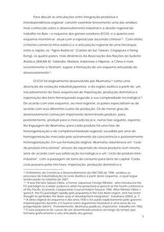 7
Para discutir as articulações entre integração produtiva e
interdependência regional convém examinar brevemente uma das análises
mais conhecido sobre o desenvolvimento industrial e a divisão regional do
trabalho na Ásia – o esquema dos gansos voadores (EGV)- e o quanto este
esquema mantém-se atual com a espetacular ascensão chinesa12. Com efeito,
o intenso comércio intra-asiático e a articulação regional de uma hierarquia
entre o Japão, os “Tigres Asiáticos” (Coréia do Sul, Taiwan, Cingapura e Hong
Kong), os quatro países mais dinâmicos da Associação das Nações do Sudeste
Asiático (ASEAN 4)- Tailândia, Malásia, Indonésia e Filipinas- a China e mais
recentemente o Vietnam, sugere a formação de um esquema articulado de
desenvolvimento13.
O EGV foi originalmente desenvolvido por Akamatsu14 como uma
descrição da evolução industrial japonesa e da região asiática a partir de um
encadeamento de fases seqüenciais de importação, produção doméstica e
exportação dos bens hierarquizado segundo a sua complexidade tecnológica15.
De acordo com este esquema, ao nível regional, os países especializam-se de
acordo com seus diferentes custos de produção. Os de menor grau de
desenvolvimento começam importando determinado produto, para,
posteriormente, produzir para o mercado local e, numa fase seguinte, exportar.
Na linguagem de Akamatsu, para cada produto há uma fase de
heterogeinização e de complementaridade regional, sucedida por uma de
homogeneização marcada pelo acirramento da concorrência e posteriormente
heterogeinização. Em sua formulação original, Akamatsu vislumbrava um “ciclo
do produto intra-setorial” através da expansão de novos produtos num mesmo
setor de acordo com sua sofisticação tecnológica e um “ciclo de produto inter-
industrial”, com a passagem de bens de consumo para bens de capital. Cada
ciclo passaria pelas três fases: importação, produção doméstica e
12 O Relatório do Comércio e Desenvolvimento da UNCTAD de 1996 analisou os
processos de industrialização no Leste Asiático a partir deste esquema, o qual segue
sendo usado no relatório de 2007.
13 “It was the late Saburo Okita, a former Japanese Foreign Minister , who introduced the
FG paradigm to a wider audience when he presented a speech at the fourth conference
of the Pacific Economic Cooperation Council held in Seoul in 1985. After Minister Okita´s
speech, the FG paradigm rapidly gain popularity in the East Asian region, and has been
thought to symbolize the Asian way of development integration”, Kasahara (2004), p. 7.
14 A idéia original do esquema é dos anos 1930 e foi usado explicitamente pelo governo
imperial japonês durante a II Guerra como argumento favorável a uma zona de co-
prosperidade (idem). Posteriormente, Akamatsu publicou, importante trabalho em 1962.
15 É esta seqüência de curvas de um determinado produto ao longo do tempo que
formaria graficamente o vôo articulado dos gansos.
 