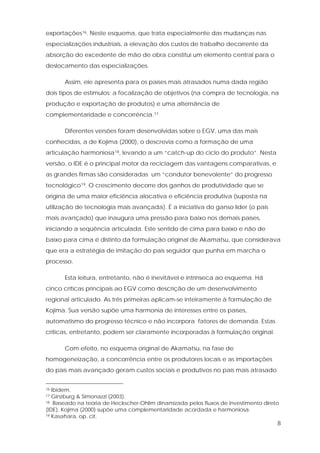8
exportações16. Neste esquema, que trata especialmente das mudanças nas
especializações industriais, a elevação dos custos de trabalho decorrente da
absorção do excedente de mão de obra constitui um elemento central para o
deslocamento das especializações.
Assim, ele apresenta para os países mais atrasados numa dada região
dois tipos de estímulos: a focalização de objetivos (na compra de tecnologia, na
produção e exportação de produtos) e uma alternância de
complementaridade e concorrência.17
Diferentes versões foram desenvolvidas sobre o EGV, uma das mais
conhecidas, a de Kojima (2000), o descrevia como a formação de uma
articulação harmoniosa18, levando a um “catch-up do ciclo do produto”. Nesta
versão, o IDE é o principal motor da reciclagem das vantagens comparativas, e
as grandes firmas são consideradas um “condutor benevolente” do progresso
tecnológico19. O crescimento decorre dos ganhos de produtividade que se
origina de uma maior eficiência alocativa e eficiência produtiva (suposta na
utilização de tecnologia mais avançada). É a iniciativa do ganso líder (o país
mais avançado) que inaugura uma pressão para baixo nos demais países,
iniciando a seqüência articulada. Este sentido de cima para baixo e não de
baixo para cima é distinto da formulação original de Akamatsu, que considerava
que era a estratégia de imitação do país seguidor que punha em marcha o
processo.
Esta leitura, entretanto, não é inevitável e intrínseca ao esquema. Há
cinco críticas principais ao EGV como descrição de um desenvolvimento
regional articulado. As três primeiras aplicam-se inteiramente à formulação de
Kojima. Sua versão supõe uma harmonia de interesses entre os países,
automatismo do progresso técnico e não incorpora fatores de demanda. Estas
críticas, entretanto, podem ser claramente incorporadas à formulação original.
Com efeito, no esquema original de Akamatsu, na fase de
homogeneização, a concorrência entre os produtores locais e as importações
do país mais avançado geram custos sociais e produtivos no país mais atrasado
16 Ibidem.
17 Ginzburg & Simonazzi (2003).
18 Baseado na teoria de Heckscher-Ohlim dinamizada pelos fluxos de investimento direto
(IDE), Kojima (2000) supõe uma complementaridade acordada e harmoniosa.
19 Kasahara, op. cit.
 