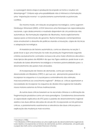 9
e a passagem desta etapa à produção local pode ser lenta e resultar em
desemprego20. Embora seja uma possibilidade não é intrínseco à formulação
uma “importação reversa” e o protecionismo aumentando os potenciais
conflitos.
Do mesmo modo, em relação ao progresso tecnológico, como sugerem
Ginzburg e Simonazzi (2003), o EGV descreve uma hierarquia nas especializações
nacionais, cujos deslocamento e resultado dependem de circunstâncias não
automáticas. Na formulação originária de Akamatsu, havia explicitamente
espaço para a intervenção do governo. Numa formulação contemporânea
estas envolveriam o desenho de políticas visando a inovação, cópia de técnicas
e adaptação tecnológica.
A inexistência de fatores automáticos, como se observou na seção 1,
pode levar a que uma inserção na rede da produção fragmentada segundo
critérios exclusivamente centrados na busca de uma maior eficiência alocativa –
mais típicos dos países da ASEAN 4 do que nos Tigres asiáticos- pode levar a um
resultado de baixo dinamismo tecnológico e menores potencialidades para o
desenvolvimento dos países mais atrasados.
A incorporação de fatores de demanda, como por exemplo,
desenvolvido em Medeiros (1997) é, por sua vez, plenamente possível de se
incorporar no esquema e é crucial para o entendimento dos estímulos
macroeconômicos ao crescimento regional21. Ambas as críticas apontariam a
necessidade de incorporar no esquema de divisão intra-regional do trabalho
novos motores externos às firmas multinacionais.
As outras duas críticas baseiam-se na ascensão chinesa e a afirmação da
fragmentação produtiva como um novo paradigma. Consideremos brevemente
a capacidade explicativa do EFG para o padrão de desenvolvimento regional
asiático nas duas últimas décadas do século XX, incorporando as três primeiras
críticas, e posteriormente examinemos a relevância das duas críticas para a
explicação das mudanças mais recentes.
20 Rowthorn (1996).
21 Em Medeiros (1997) desenvolveu-se uma explicação do desenvolvimento regional do
Leste Asiático incorporando os fatores de demanda ao EGV, enfatizando, em particular,
o papel dos EUA como consumidor final (ver à frente).
 
