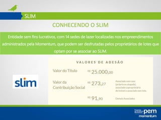 SLIM
Entidade sem fins lucrativos, com 14 sedes de lazer localizadas nos empreendimentos
administrados pela Momentum, que podem ser desfrutadas pelos proprietários de lotes que
optam por se associar ao SLIM.
CONHECENDO O SLIM
 