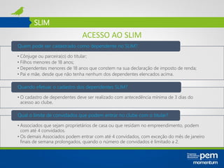 SLIM
• Cônjuge ou parceira(o) do titular;
• Filhos menores de 18 anos;
• Dependentes menores de 18 anos que constem na sua declaração de imposto de renda;
• Pai e mãe, desde que não tenha nenhum dos dependentes elencados acima.
Quem pode ser cadastrado como dependente no SLIM?
• O cadastro de dependentes deve ser realizado com antecedência mínima de 3 dias do
acesso ao clube.
Quando efetuar o cadastro dos dependentes SLIM?
• Associados que sejam proprietários de casa ou que residam no empreendimento, podem
com até 4 convidados.
• Os demais Associados podem entrar com até 4 convidados, com exceção do mês de janeiro
finais de semana prolongados, quando o número de convidados é limitado a 2.
Qual o limite de convidados que podem entrar no clube com o titular?
ACESSO AO SLIM
 