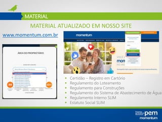 MATERIAL
www.momentum.com.br
 Certidão – Registro em Cartório
 Regulamento do Loteamento
 Regulamento para Construções
 Regulamento do Sistema de Abastecimento de Água
 Regulamento Interno SLIM
 Estatuto Social SLIM
MATERIAL ATUALIZADO EM NOSSO SITE
 