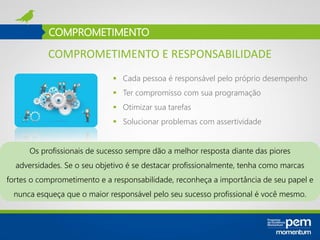 COMPROMETIMENTO
 Cada pessoa é responsável pelo próprio desempenho
 Ter compromisso com sua programação
 Otimizar sua tarefas
 Solucionar problemas com assertividade
Os profissionais de sucesso sempre dão a melhor resposta diante das piores
adversidades. Se o seu objetivo é se destacar profissionalmente, tenha como marcas
fortes o comprometimento e a responsabilidade, reconheça a importância de seu papel e
nunca esqueça que o maior responsável pelo seu sucesso profissional é você mesmo.
COMPROMETIMENTO E RESPONSABILIDADE
 