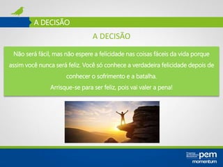 A DECISÃO
Não será fácil, mas não espere a felicidade nas coisas fáceis da vida porque
assim você nunca será feliz. Você só conhece a verdadeira felicidade depois de
conhecer o sofrimento e a batalha.
Arrisque-se para ser feliz, pois vai valer a pena!
A DECISÃO
 