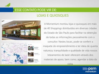 ESSE CONTATO PODE VIR DE:
A Momentum montou lojas e quiosques em mais
de 40 Shoppings distribuídos em diversas cidades
do Estado de São Paulo para facilitar na obtenção
de todas as informações pessoalmente com o
consultor. Nestes locais, pode-se conferir a
maquete do empreendimento e ter ideia de quanta
natureza, tranquilidade e qualidade de vida nossos
loteamentos de lazer oferecem através dos
materiais de apoio, bem como, agendar a data da
visita.
LOJAS E QUIOSQUES
 