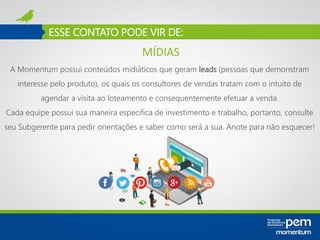 ESSE CONTATO PODE VIR DE:
A Momentum possui conteúdos midiáticos que geram leads (pessoas que demonstram
interesse pelo produto), os quais os consultores de vendas tratam com o intuito de
agendar a visita ao loteamento e consequentemente efetuar a venda.
Cada equipe possui sua maneira especifica de investimento e trabalho, portanto, consulte
seu Subgerente para pedir orientações e saber como será a sua. Anote para não esquecer!
MÍDIAS
 