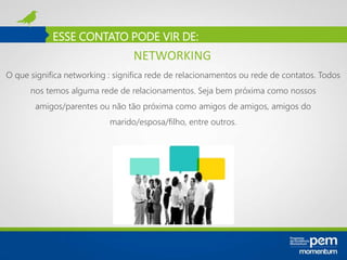ESSE CONTATO PODE VIR DE:
O que significa networking : significa rede de relacionamentos ou rede de contatos. Todos
nos temos alguma rede de relacionamentos. Seja bem próxima como nossos
amigos/parentes ou não tão próxima como amigos de amigos, amigos do
marido/esposa/filho, entre outros.
NETWORKING
 