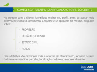 COMEÇE SEU TRABALHO IDENTIFICANDO O PERFIL DO CLIENTE
No contato com o cliente, identifique melhor seu perfil, antes de passar mais
informações sobre o loteamento. Converse e se aproxime do mesmo, pergunte
sobre:
- PROFISSÃO
- REGIÃO QUE RESIDE
- ESTADO CIVIL
- FILHOS
Esses detalhes vão direcionar toda sua forma de atendimento, inclusive o valor
do lote a ser vendido, parcelas, localização do lote no empreendimento.
 