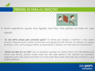 PREPARE-SE PARA AS OBJEÇÕES
 Ganhe experiência: quanto mais ligações você fizer, mais padrões vai notar em cada
objeção.
• “Eu não tenho tempo para conversar agora:” O cliente quer desligar o telefone o mais rápido
possível. Pergunte qual o melhor horário para uma ligação de três minutos. Ao oferecer um espaço
de tempo curto, você consegue definir as expectativas e oferecer um nível baixo de investimento.
• “Vamos nos falar em um mês:” Isso vai acontecer quando um cliente estiver com dificuldades para
tomar uma decisão, porque muitas vezes isso não cabe apenas a ele. Quando isso acontecer,
pergunte quem mais estará envolvido e se você pode fazer parte desse tipo de conversa e o que
poderia oferecer.
 