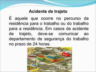 É aquele que ocorre no percurso da residência para o trabalho ou do trabalho para a residência. Em casos de acidente de trajeto, deve-se comunicar ao departamento de segurança do trabalho no prazo de 24 horas. Acidente de trajeto 