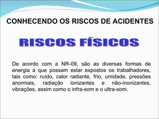 CONHECENDO OS RISCOS DE ACIDENTES RISCOS FÍSICOS De acordo com a NR-09, são as diversas formas de energia a que possam estar expostos os trabalhadores, tais como: ruído, calor radiante, frio, umidade, pressões anormais, radiação ionizantes e não-inonizantes, vibrações, assim como o infra-som e o ultra-som.  